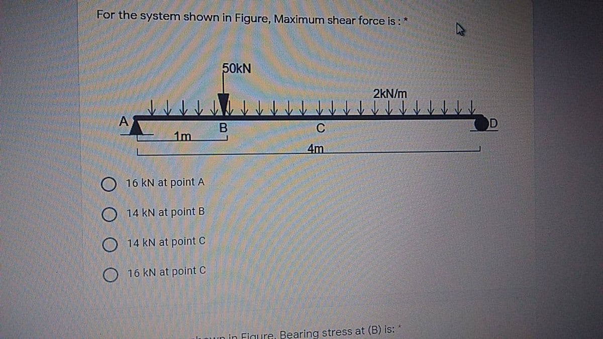 For the system shown in Figure, Maximum shear force is : *
50KN
2kN/m
B
1m.
4m
16 kN at point A
O 14 kN at point B
O 14 KN at point C
O 16 kN at point C
un in Figure, Bearing stress at (B) is: *
