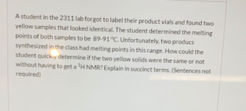 A student in the 2311 lab forgot to label their product vials and found two
yellow samples that looked identical. The student determined the melting
points of both samples to be 89-91°C. Unfortunately, two producs
synthesized in the class had melting points in this range. How could the
student quicky determine if the two yellow solids were the same or not
without having to get a 'H NMR? Explain in succinct terms. (Sentences not
required)
