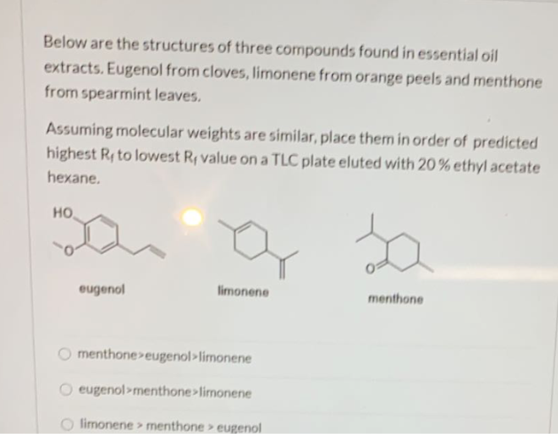 Below are the structures of three compounds found in essential oil
extracts. Eugenol from cloves, limonene from orange peels and menthone
from spearmint leaves.
Assuming molecular weights are similar, place them in order of predicted
highest Ry to lowest Ry value ona TLC plate eluted with 20% ethyl acetate
hexane.
но
eugenol
limonene
menthone
O menthone>eugenol>limonene
eugenol>menthone>limonene
limonene > menthone> eugenol
