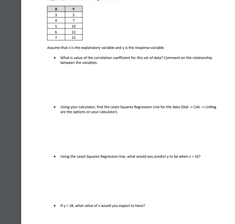 3
4
7
10
12
7
15
Assume that x is the explanatory variable and y is the response variable.
What is value of the correlation coefficient for this set of data? Comment on the relationship
between the variables.
Using your calculator, find the Least-Squares Regression Line for the data (Stat -> Calc -> LinReg
are the options on your calculator).
Using the Least-Squares Regression line, what would you predict y to be when x = 10?
If y = 18, what value of x would you expect to have?
