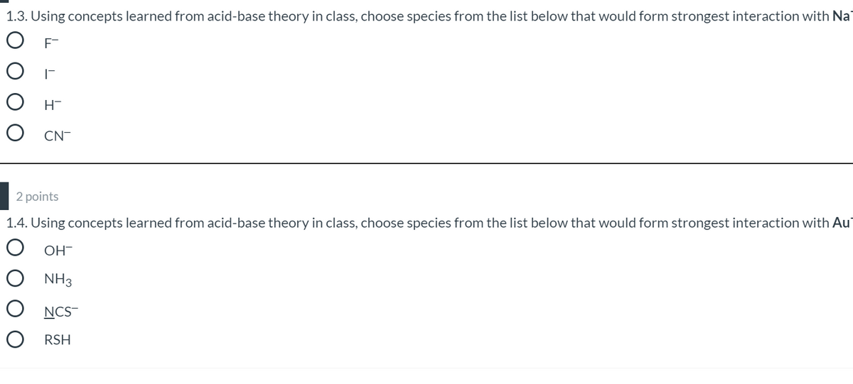 1.3. Using concepts learned from acid-base theory in class, choose species from the list below that would form strongest interaction with Na
F-
H-
CN-
2 points
1.4. Using concepts learned from acid-base theory in class, choose species from the list below that would form strongest interaction with Au
OH-
NH3
NCS-
O RSH
