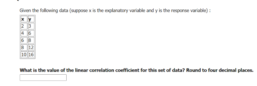 Given the following data (suppose x is the explanatory variable and y is the response variable) :
2 3
4 6
6 8
8 12
10 16
What is the value of the linear correlation coefficient for this set of data? Round to four decimal places.
