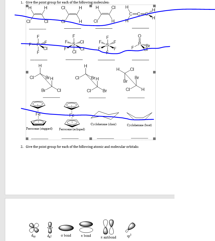 1. Give the point group for each of the following molecules:
H
H
H
CI
F
F
H
H.
CI
BrH
BrH
Br
Br
Br
Br
CI
H.
Сyclohexane (chaй)
Cyclohexane (boat)
Ferrocene (staggard)
Ferrocene (eclisped)
2. Give the point group for each of the following atomic and molecular orbitals:
88
dy
d22
o bond
n bond
z antibond
sp3
