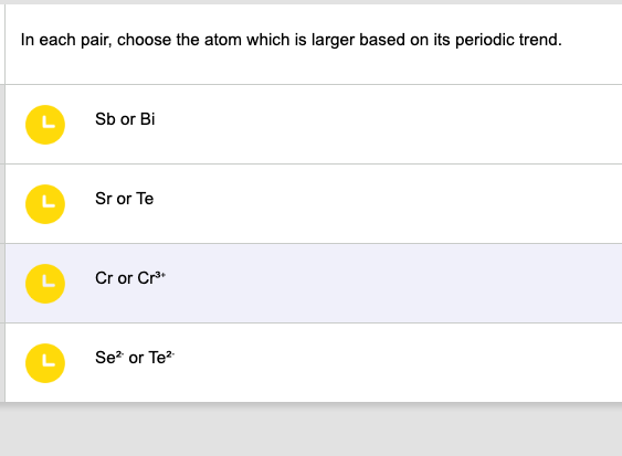 In each pair, choose the atom which is larger based on its periodic trend.
L
L
L
Sb or Bi
Sr or Te
Cr or Cr³+
Se² or Te²