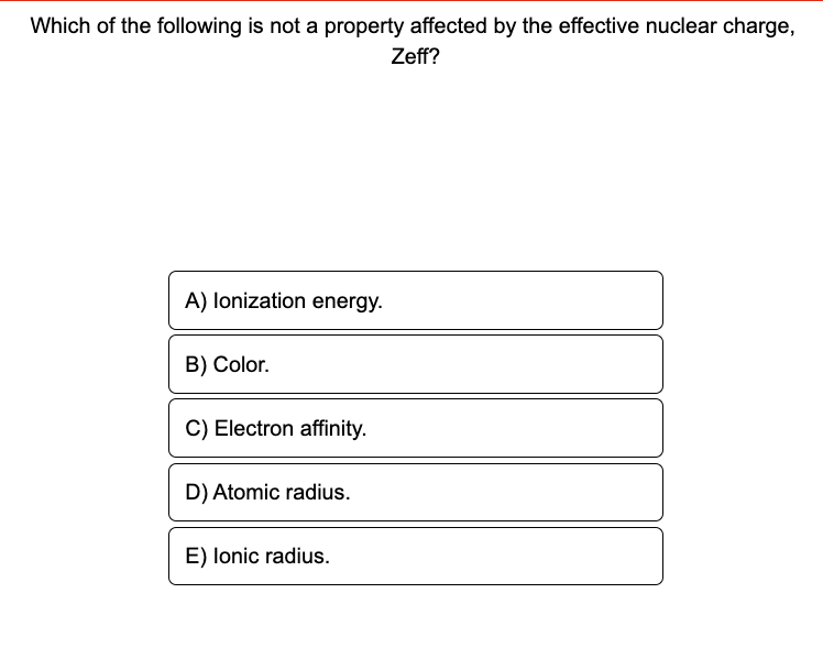 Which of the following is not a property affected by the effective nuclear charge,
Zeff?
A) lonization energy.
B) Color.
C) Electron affinity.
D) Atomic radius.
E) Ionic radius.