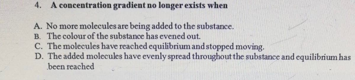4. A concentration gradient no longer exists when
A. No more molecules are being added to the substance.
B. The colour of the substance has evened out.
C. The molecules have reached equilibrium and stopped moving.
D. The added molecules have evenly spread throughout the substance and equilibrium has
been reached
