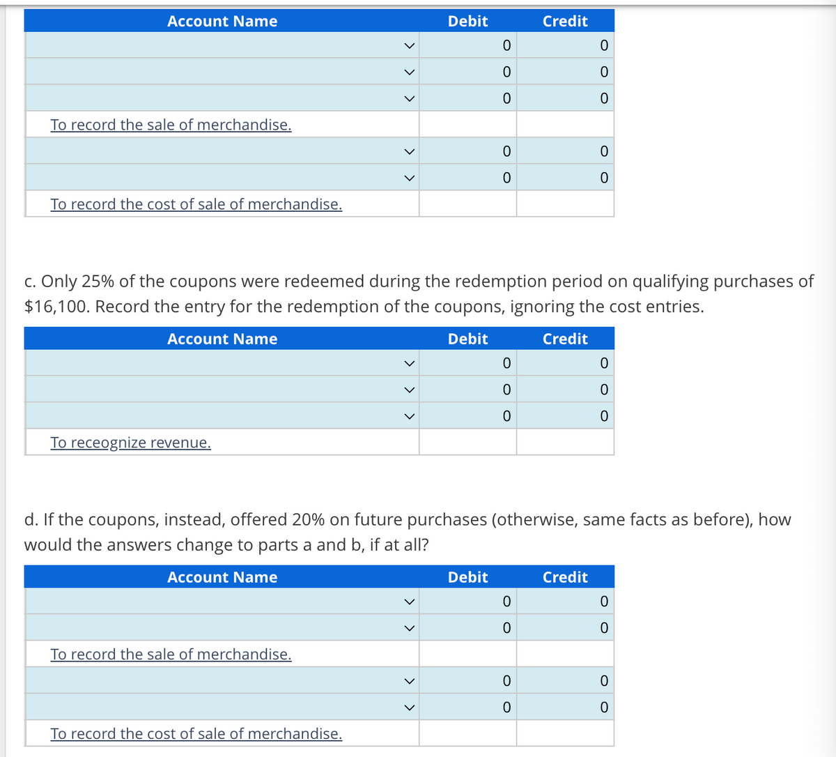 Account Name
Debit
Credit
0
0
0
0
0
0
To record the sale of merchandise.
To record the cost of sale of merchandise.
0
0
0
0
c. Only 25% of the coupons were redeemed during the redemption period on qualifying purchases of
$16,100. Record the entry for the redemption of the coupons, ignoring the cost entries.
Account Name
To receognize revenue.
Debit
Credit
0
0
0
0
0
0
d. If the coupons, instead, offered 20% on future purchases (otherwise, same facts as before), how
would the answers change to parts a and b, if at all?
Account Name
To record the sale of merchandise.
Debit
Credit
0
0
0
0
0
0
0
0
To record the cost of sale of merchandise.