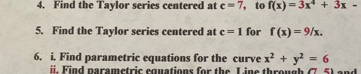 4. Find the Taylor series centered at c = 7, to f(x)= 3x + 3x
5. Find the Taylor series centered at c= 1 for f(x)=9/x.
6. i. Find parametric equations for the curve x2 + y? = 6
ii. Find parametric equations for the Line through (7 5) and
