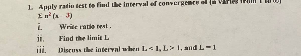 1. Apply ratio test to find the interval of convergence of (n varıes fPo
En? (x – 3)
i.
Write ratio test.
i.
Find the limit L
111.
Discuss the interval when L <1, L> 1, and L=1
