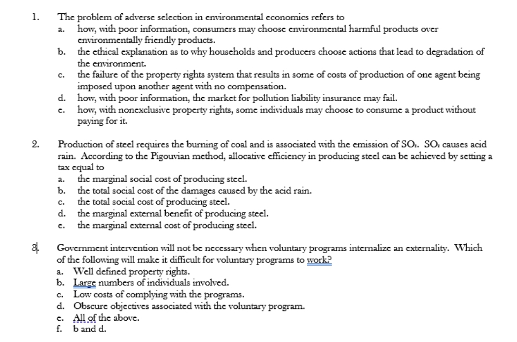 The problem of adverse selection in environmental economics refers to
how, with poor information, consumers may choose environmental harmful products over
environmentally friendly products.
the cthical explanation as to why houscholds and producers choosc actions that lead to degradation of
the environment.
the failure of the property rights system that results in some of costs of production of one agent being
imposed upon another agent with no compensation.
d. how, with poor information, the market for pollution liability insurance may fail.
how, with nonexclusive property rights, some individuals may choose to consume a product without
paying for it.
1.
a.
b.
c.
c.
Production of stcel requires the burning of coal and is associated with the emission of SO.. SO: causes acid
rain. According to the Pigouvian method, allocative efficiency in producing stcel can be achieved by setting a
tax equal to
the marginal social cost of producing steel.
b.
2.
a.
the total social cost of the damages caused by the acid rain.
the total social cost of producing steel.
d. the marginal external bencfit of producing stcel.
the marginal external cost of producing stcel.
с.
с.
Government intervention will not be necessary when voluntary programs internalize an externality. Which
of the following will make it difficult for voluntary programs to work?
Well defined property rights.
b. Large numbers of individuals involved.
Low costs of complying with the programs.
d. Obscure objectives associated with the voluntary program.
c. All of the above.
f. b and d.
a.
c.
