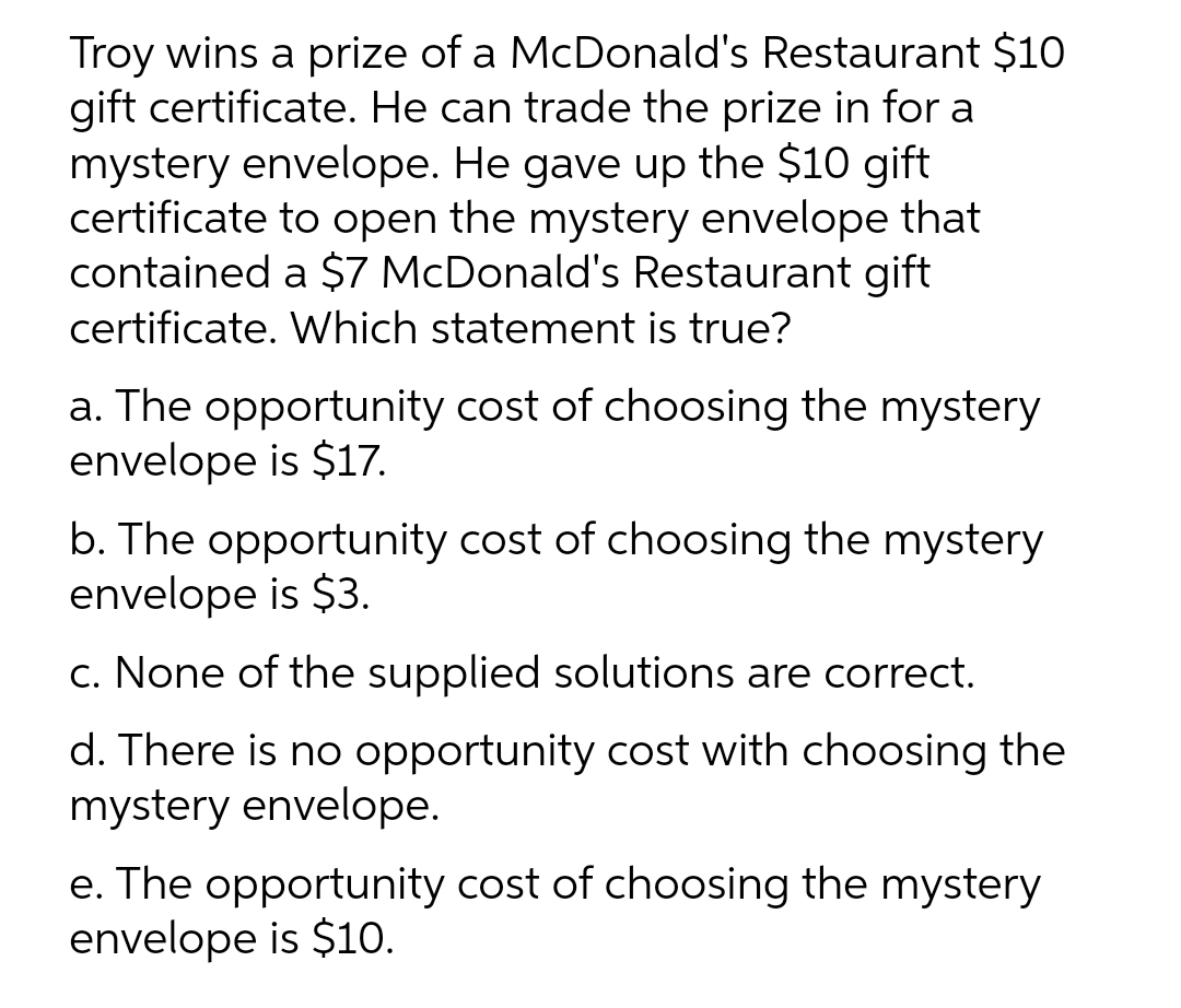Troy wins a prize of a McDonald's Restaurant $10
gift certificate. He can trade the prize in for a
mystery envelope. He gave up the $10 gift
certificate to open the mystery envelope that
contained a $7 McDonald's Restaurant gift
certificate. Which statement is true?
a. The opportunity cost of choosing the mystery
envelope is $17.
b. The opportunity cost of choosing the mystery
envelope is $3.
c. None of the supplied solutions are correct.
d. There is no opportunity cost with choosing the
mystery envelope.
e. The opportunity cost of choosing the mystery
envelope is $10.
