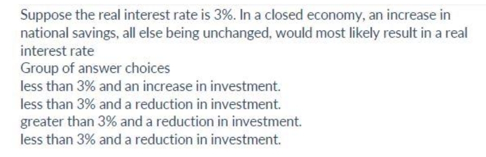 Suppose the real interest rate is 3%. In a closed economy, an increase in
national savings, all else being unchanged, would most likely result in a real
interest rate
Group of answer choices
less than 3% and an increase in investment.
less than 3% and a reduction in investment.
greater than 3% and a reduction in investment.
less than 3% and a reduction in investment.

