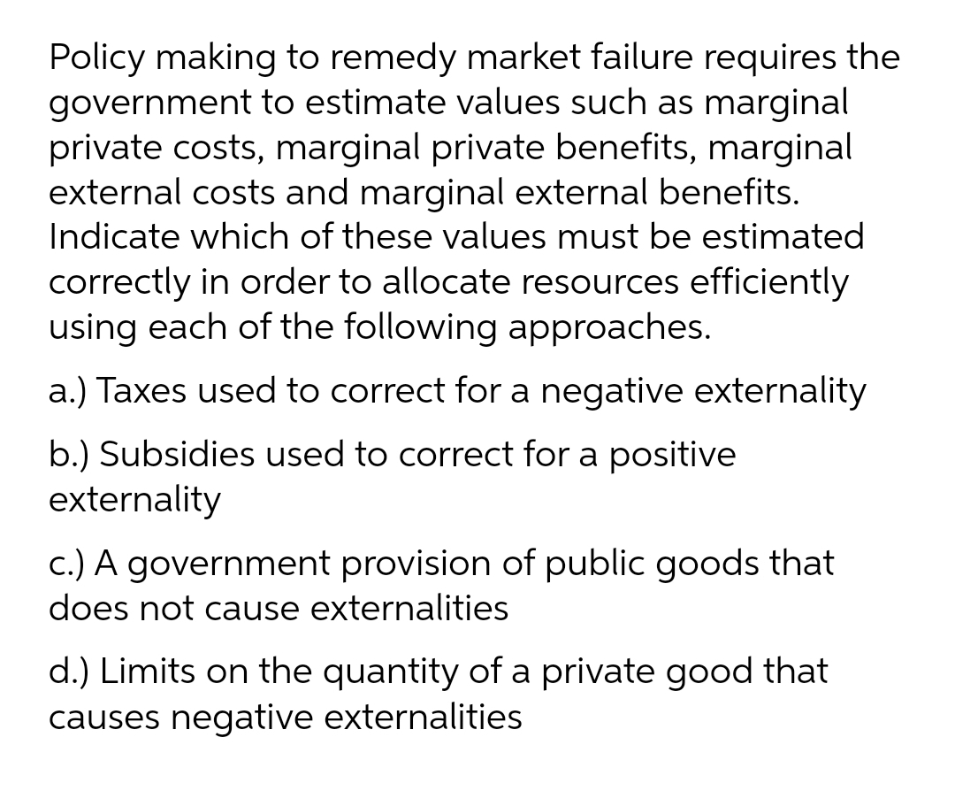 Policy making to remedy market failure requires the
government to estimate values such as marginal
private costs, marginal private benefits, marginal
external costs and marginal external benefits.
Indicate which of these values must be estimated
correctly in order to allocate resources efficiently
using each of the following approaches.
a.) Taxes used to correct for a negative externality
b.) Subsidies used to correct for a positive
externality
c.) A government provision of public goods that
does not cause externalities
d.) Limits on the quantity of a private good that
causes negative externalities
