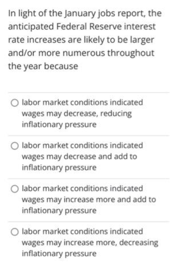 In light of the January jobs report, the
anticipated Federal Reserve interest
rate increases are likely to be larger
and/or more numerous throughout
the year because
O labor market conditions indicated
wages may decrease, reducing
inflationary pressure
O labor market conditions indicated
wages may decrease and add to
inflationary pressure
O labor market conditions indicated
wages may increase more and add to
inflationary pressure
O labor market conditions indicated
wages may increase more, decreasing
inflationary pressure
