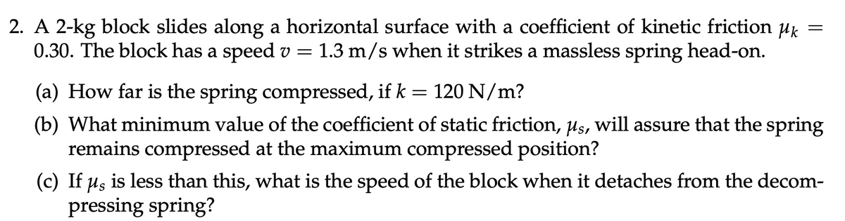 2. A 2-kg block slides along a horizontal surface with a coefficient of kinetic friction uk =
0.30. The block has a speed v = 1.3 m/s when it strikes a massless spring head-on.
(a) How far is the spring compressed, if k = 120 N/m?
(b) What minimum value of the coefficient of static friction, us, will assure that the spring
remains compressed at the maximum compressed position?
(c) If us is less than this, what is the speed of the block when it detaches from the decom-
pressing spring?
