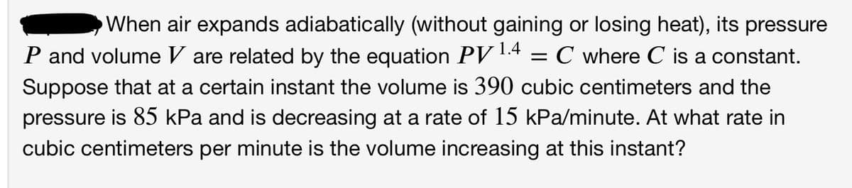 When air expands adiabatically (without gaining or losing heat), its pressure
P and volume V are related by the equation PV
Suppose that at a certain instant the volume is 390 cubic centimeters and the
pressure is 85 kPa and is decreasing at a rate of 15 kPa/minute. At what rate in
1.4
C where C is a constant.
cubic centimeters per minute is the volume increasing at this instant?
