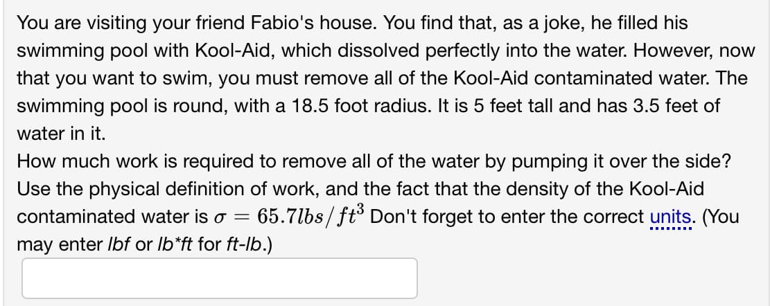 You are visiting your friend Fabio's house. You find that, as a joke, he filled his
swimming pool with Kool-Aid, which dissolved perfectly into the water. However, now
that you want to swim, you must remove all of the Kool-Aid contaminated water. The
swimming pool is round, with a 18.5 foot radius. It is 5 feet tall and has 3.5 feet of
water in it.
How much work is required to remove all of the water by pumping it over the side?
Use the physical definition of work, and the fact that the density of the Kool-Aid
contaminated water is o =
65.7lbs/ft° Don't forget to enter the correct units. (You
may enter Ibf or Ib*ft for ft-lb.)
