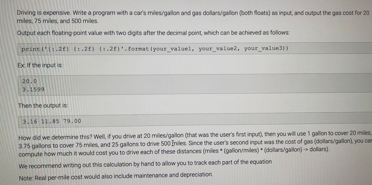 Driving is expensive. Write a program with a car's miles/gallon and gas dollars/gallon (both floats) as input, and output the gas cost for 20
miles, 75 miles, and 500 miles.
Output each floating-point value with two digits after the decimal point, which can be achieved as follows:
print('{:.2f} {:.2f} {:.2f}'.format (your_valuel, your_value2, your_value3))
Ex: If the input is:
20.0
3.1599
Then the output is:
3.16 11.85 79.00
How did we determine this? Well, if you drive at 20 miles/gallon (that was the user's first input), then you will use 1 gallon to cover 20 miles,
3.75 gallons to cover 75 miles, and 25 gallons to drive 500 miles. Since the user's second input was the cost of gas (dollars/gallon), you car
compute how much it would cost you to drive each of these distances (miles * (gallon/miles) * (dollars/gallon) -> dollars).
We recommend writing out this calculation by hand to allow you to track each part of the equation
Note: Real per-mile cost would also include maintenance and depreciation.
