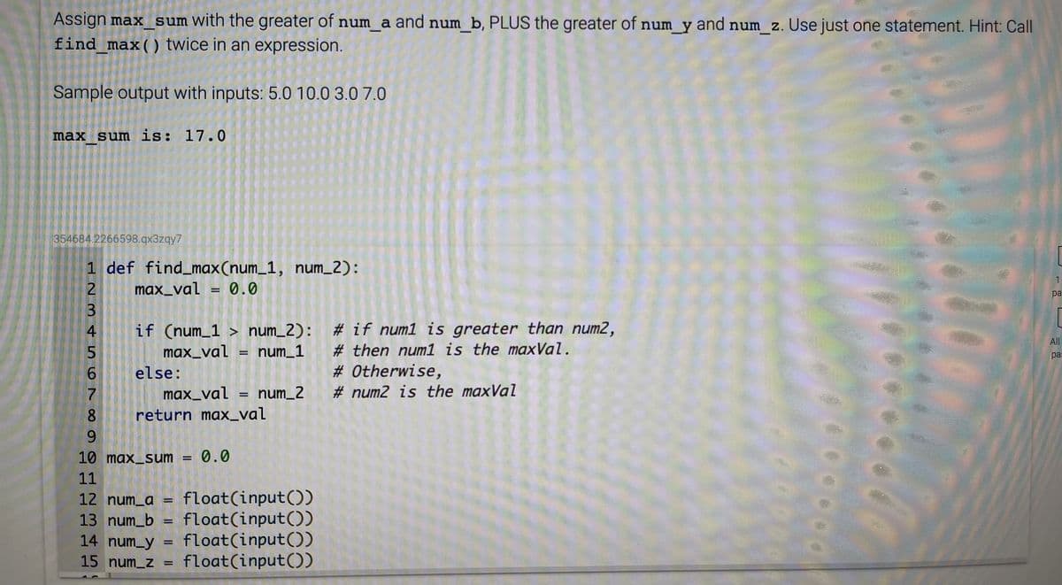 Assign max sum with the greater of num a and num b, PLUS the greater of num y and num z. Use just one statement. Hint: Call
find max() twice in an expression.
Sample output with inputs: 5.0 10.0 3.0 7.0
max sum is: 17.0
354684.2266598.qx3zqy7
1 def find_max(num_1, num_2):
1
max_val = 0.0
pa
[
if (num_1 > num_2): # if num1 is greater than num2,
max_val = num_1
else:
max_val = num_2
4
All
# then num1 is the maxVal.
%3D
ра
6.
# Otherwise,
# num2 is the maxVal
8.
return max_val
9.
10 max_sum = 0.0
11
float(input())
float(input())
float(input())
15 num_z = float(input())
12 num_a
13 num_b
14 num_y
