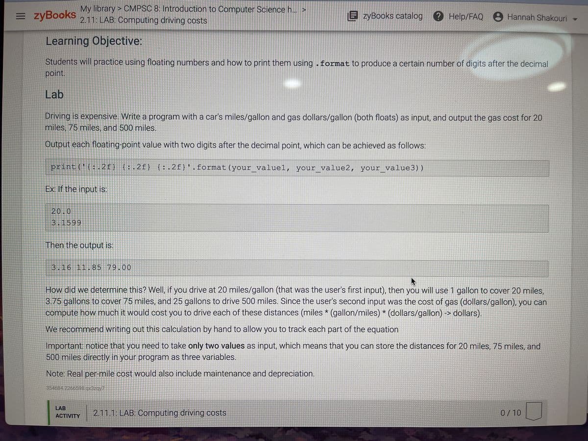 = zyBooks
My library > CMPSC 8: Introduction to Computer Science h. >
2.11: LAB: Computing driving costs
E zyBooks catalog
?Help/FAQ 8 Hannah Shakouri
Learning Objective:
Students will practice using floating numbers and how to print them using.format to produce a certain number of digits after the decimal
point.
Lab
Driving is expensive. Write a program with a car's miles/gallon and gas dollars/gallon (both floats) as input, and output the gas cost for 20
miles, 75 miles, and 500 miles.
Output each floating-point value with two digits after the decimal point, which can be achieved as follows:
print('{:. 2f} {:.2f} {:.2f}'.format(your_valuel, your_value2, your_value3))
Ex: If the input is:
20.0
3.1599
Then the output is:
3.16 11.85 79.00
How did we determine this? Well, if you drive at 20 miles/gallon (that was the user's first input), then you will use 1 gallon to cover 20 miles,
3.75 gallons to cover 75 miles, and 25 gallons to drive 500 miles. Since the user's second input was the cost of gas (dollars/gallon), you can
compute how much it would cost you to drive each of these distances (miles * (gallon/miles) * (dollars/gallon) -> dollars).
We recommend writing out this calculation by hand to allow you to track each part of the equation
Important: notice that you need to take only two values as input, which means that you can store the distances for 20 miles, 75 miles, and
500 miles directly in your program as three variables.
Note: Real per-mile cost would also include maintenance and depreciation.
354684.2266598.qx3zqy7
LAB
2.11.1: LAB: Computing driving costs
0/10
ACTIVITY
