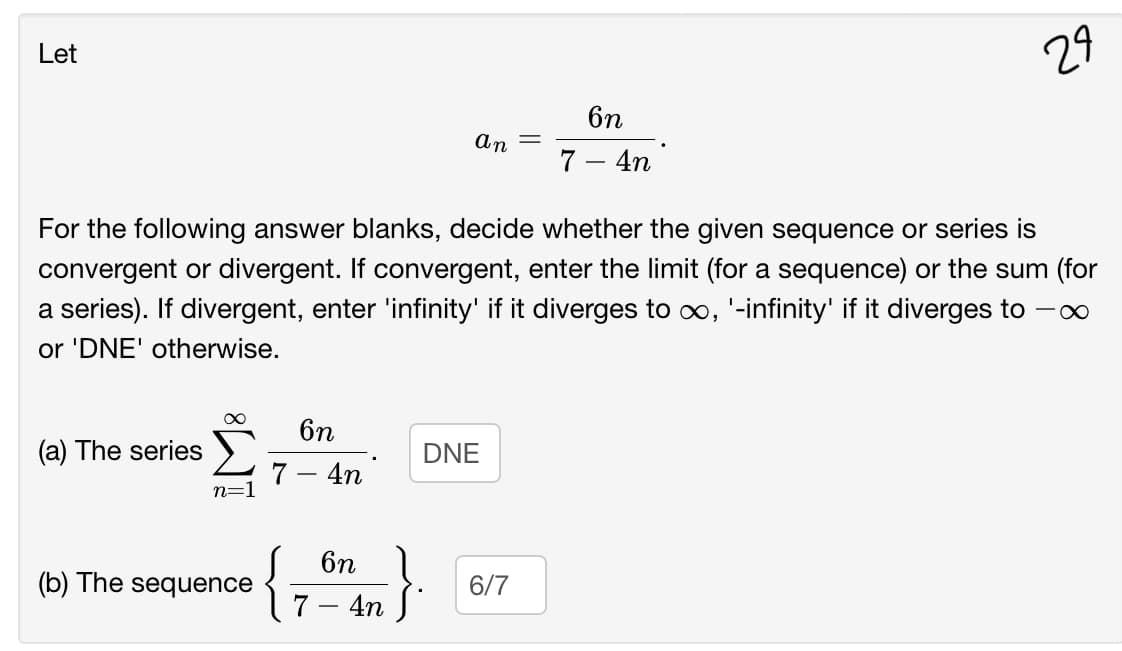 Let
29
6n
%3D
7 – 4n
For the following answer blanks, decide whether the given sequence or series is
convergent or divergent. If convergent, enter the limit (for a sequence) or the sum (for
a series). If divergent, enter 'infinity' if it diverges to co, '-infinity' if it diverges to
or 'DNE' otherwise.
6n
(a) The series
DNE
7 – 4n
n=1
{
6n 1
7 - 4n
(b) The sequence
6/7
