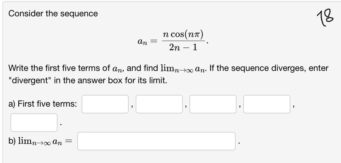 Consider the sequence
18
п cos(пт)
CoS
An
2n
1
Write the first five terms of an, and find limn→∞ An. If the sequence diverges, enter
"divergent" in the answer box for its limit.
a) First five terms:
b) limno an =
