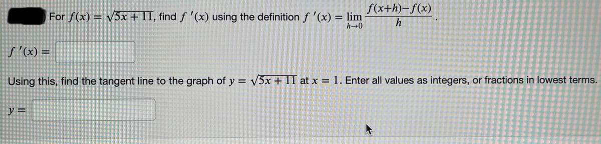 f(x+h)–f(x)
For f(x) = V5x + 11, find f '(x) using the definition f '(x) = lim
h
h→0
f'(x) =
Using this, find the tangent line to the graph of y = v5x + 1I1 at x = 1. Enter all values as integers, or fractions in lowest terms.
y =
