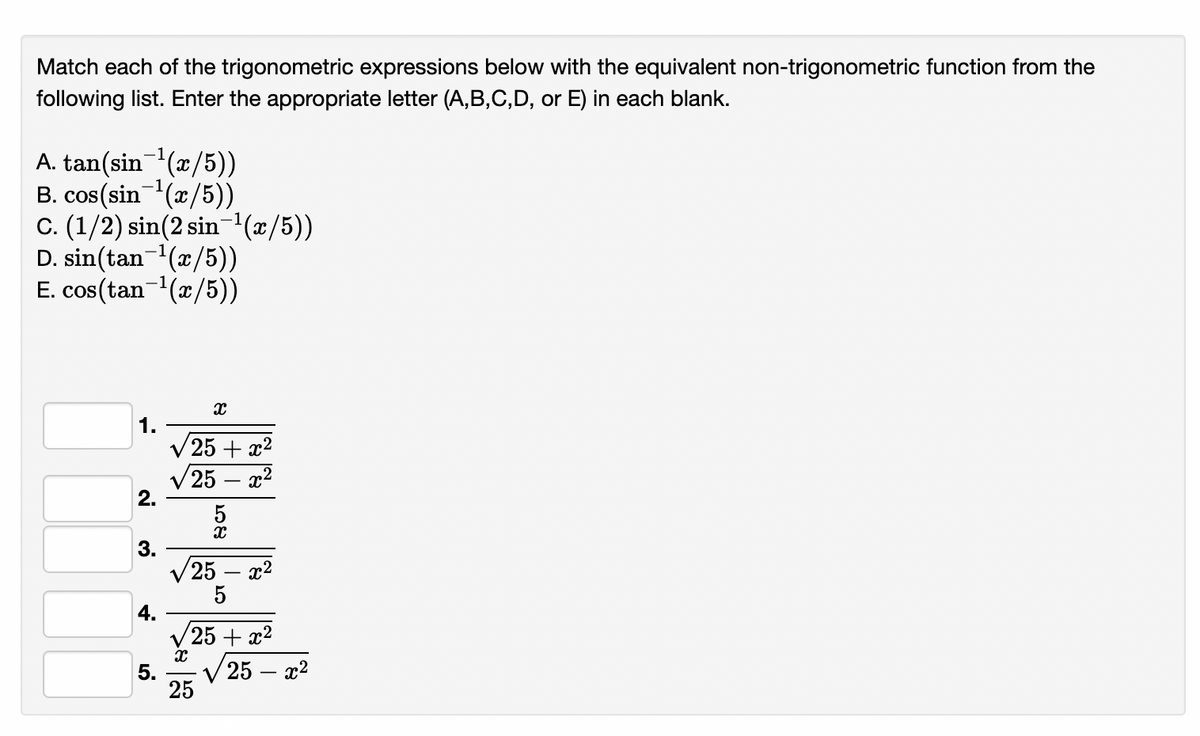Match each of the trigonometric expressions below with the equivalent non-trigonometric function from the
following list. Enter the appropriate letter (A,B,C,D, or E) in each blank.
A. tan(sin(x/5))
B. cos(sin-(x/5))
C. (1/2) sin(2 sin'(x/5))
D. sin(tan-(x/5))
E. cos(tan-(x/5))
1.
V 25 + x2
V25
2.
5
3.
25
5
4.
V25 + x2
5.
V 25 – x2
25
