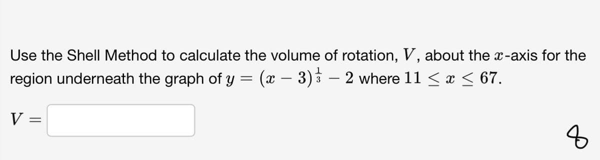 Use the Shell Method to calculate the volume of rotation, V, about the x-axis for the
region underneath the graph of y = (x – 3) 3 – 2 where 11 < x < 67.
V
8
