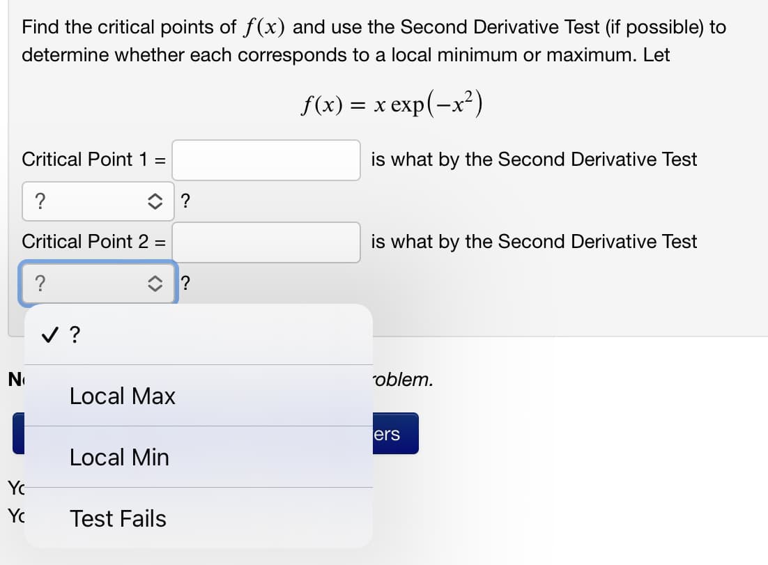 Find the critical points of f(x) and use the Second Derivative Test (if possible) to
determine whether each corresponds to a local minimum or maximum. Let
f(x) = x exp(-x²)
Critical Point 1 =
is what by the Second Derivative Test
?
Critical Point 2 =
is what by the Second Derivative Test
?
v ?
No
"oblem.
Local Max
ers
Local Min
Yc
Yc
Test Fails
