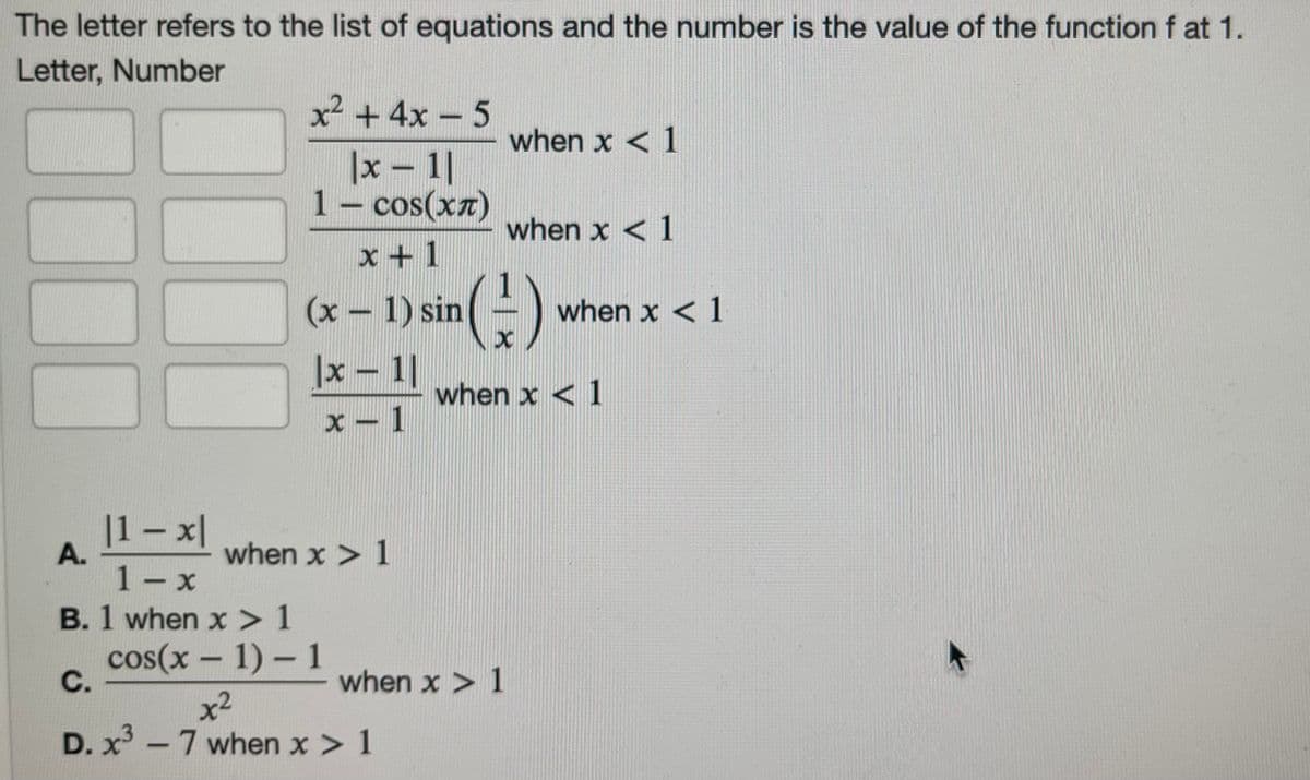 The letter refers to the list of equations and the number is the value of the function f at 1.
Letter, Number
x² + 4x - 5
when x < 1
|x - 1|
1- cos(xz)
when x < 1
x +1
(x – 1) sin(!
when x < 1
|x- 1|
when x < 1
X - 1
|1 – x|
when x > 1
1- x
B. 1 when x>1
cos(x – 1) - 1
С.
when x > 1
x2
D. x - 7 when x > 1
A.
