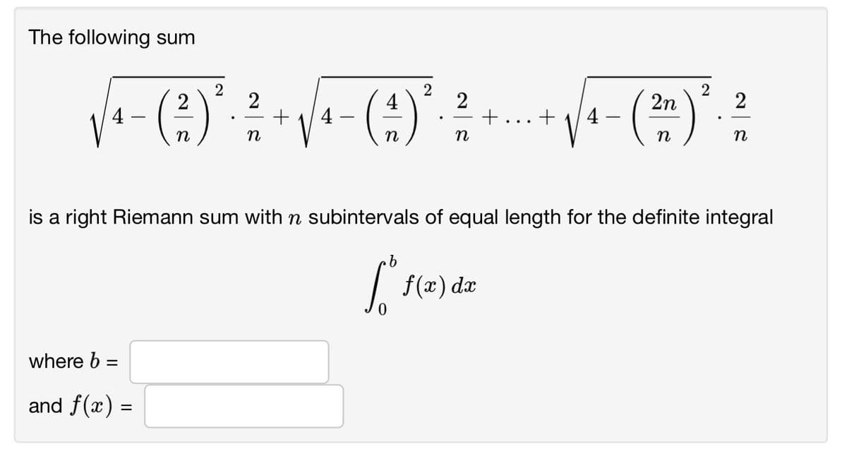 The following sum
2
+
2
2n
2
4
4 -
+
4 -
n
n
n
n
n
is a
right Riemann sum with n subintervals of equal length for the definite integral
f(x) dæ
where b =
%3D
and f(x) =
