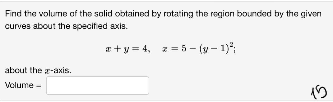 Find the volume of the solid obtained by rotating the region bounded by the given
curves about the specified axis.
x + y = 4,
x = 5 – (y – 1)*;
about the x-axis.
Volume
%3D
15
