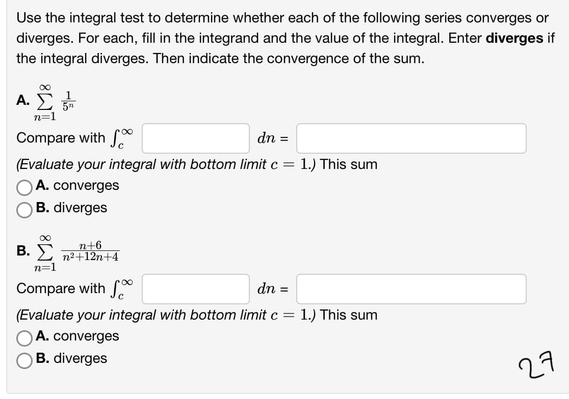 Use the integral test to determine whether each of the following series converges or
diverges. For each, fill in the integrand and the value of the integral. Enter diverges if
the integral diverges. Then indicate the convergence of the sum.
A. E
1
n=1
Compare with S
dn =
(Evaluate your integral with bottom limit c =
1.) This sum
A. converges
B. diverges
n+6
B. > n2+12n+4
n=1
Compare with S
dn =
(Evaluate your integral with bottom limit c =
)A. converges
1.) This sum
B. diverges
27

