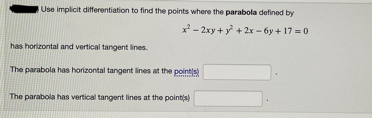 Use implicit differentiation to find the points where the parabola defined by
x² – 2xy + y + 2x – 6y + 17 = 0
has horizontal and vertical tangent lines.
The parabola has horizontal tangent lines at the point(s)
The parabola has vertical tangent lines at the point(s)
