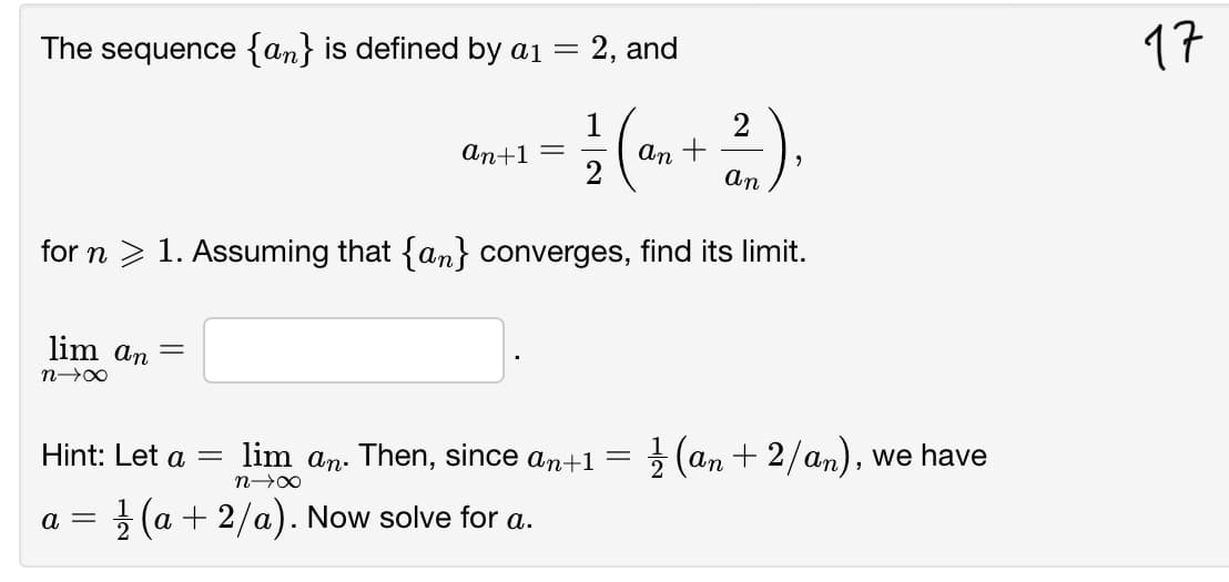 The sequence {an} is defined by a1 =
= 2, and
17
1
an +
2
an+1
an
for n > 1. Assuming that {an} converges, find its limit.
lim an
Hint: Let a =
lim an. Then, since an+1=
2 (an + 2/an), we have
a = } (a + 2/a). Now solve for a.
