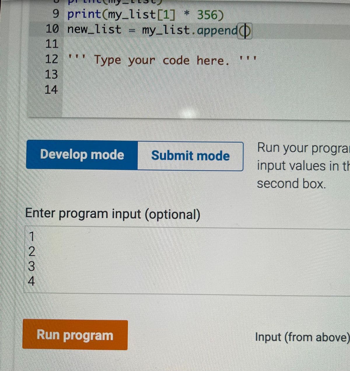 9 print(my_list[1] * 356)
10 new list = my_list.append(D
11
12
Type your code here.
13
14
Run your progra
Develop mode
Submit mode
input values in th
second box.
Enter program input (optional)
1
Run program
Input (from above)
234
