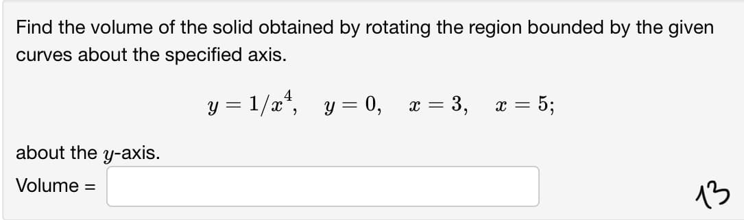 Find the volume of the solid obtained by rotating the region bounded by the given
curves about the specified axis.
y = 1/x*,
y = 0,
: = 3,
= 5;
x =
about the y-axis.
Volume =
13
