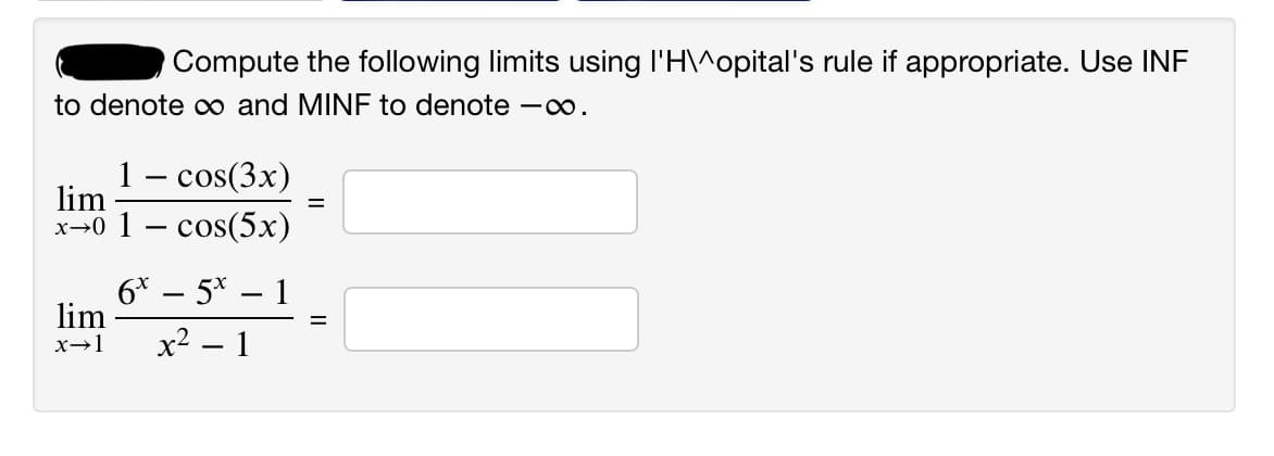 Compute the following limits using l'H\^opital's rule if appropriate. Use INF
to denote co and MINF to denote -.
1 – cos(3x)
lim
х-0 1 — сos(5х)
6* – 5* – 1
lim
х? — 1
x→1
