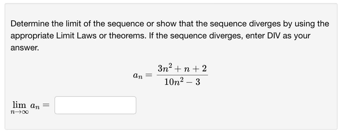 Determine the limit of the sequence or show that the sequence diverges by using the
appropriate Limit Laws or theorems. If the sequence diverges, enter DIV as your
answer.
3n? +n + 2
An
10n2 – 3
lim an
||
