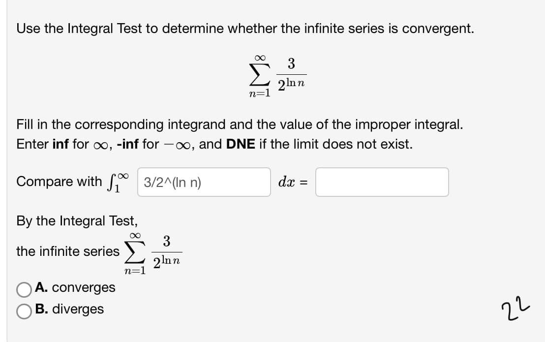 Use the Integral Test to determine whether the infinite series is convergent.
3
2lnn
n=1
Fill in the corresponding integrand and the value of the improper integral.
Enter inf for ∞, -inf for -∞, and DNE if the limit does not exist.
Compare with 3/2^(In n)
dx
By the Integral Test,
3
the infinite series
2lnn
n=1
A. converges
B. diverges
22
