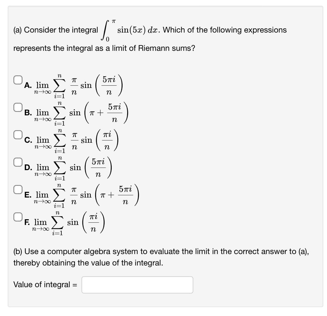 (a) Consider the integral
sin(5x) dx. Which of the following expressions
represents the integral as a limit of Riemann sums?
n
5Ti
A. lim )
sin
n00
n
n
5Ti
В. lim
sin
n
Ti
C. lim
sin
n
n
5πί
D. lim
sin
n
n
5Ti
E. lim
sin
n
Ti
F. lim
sin
n
i=1
(b) Use a computer algebra system to evaluate the limit in the correct answer to (a),
thereby obtaining the value of the integral.
Value of integral =
