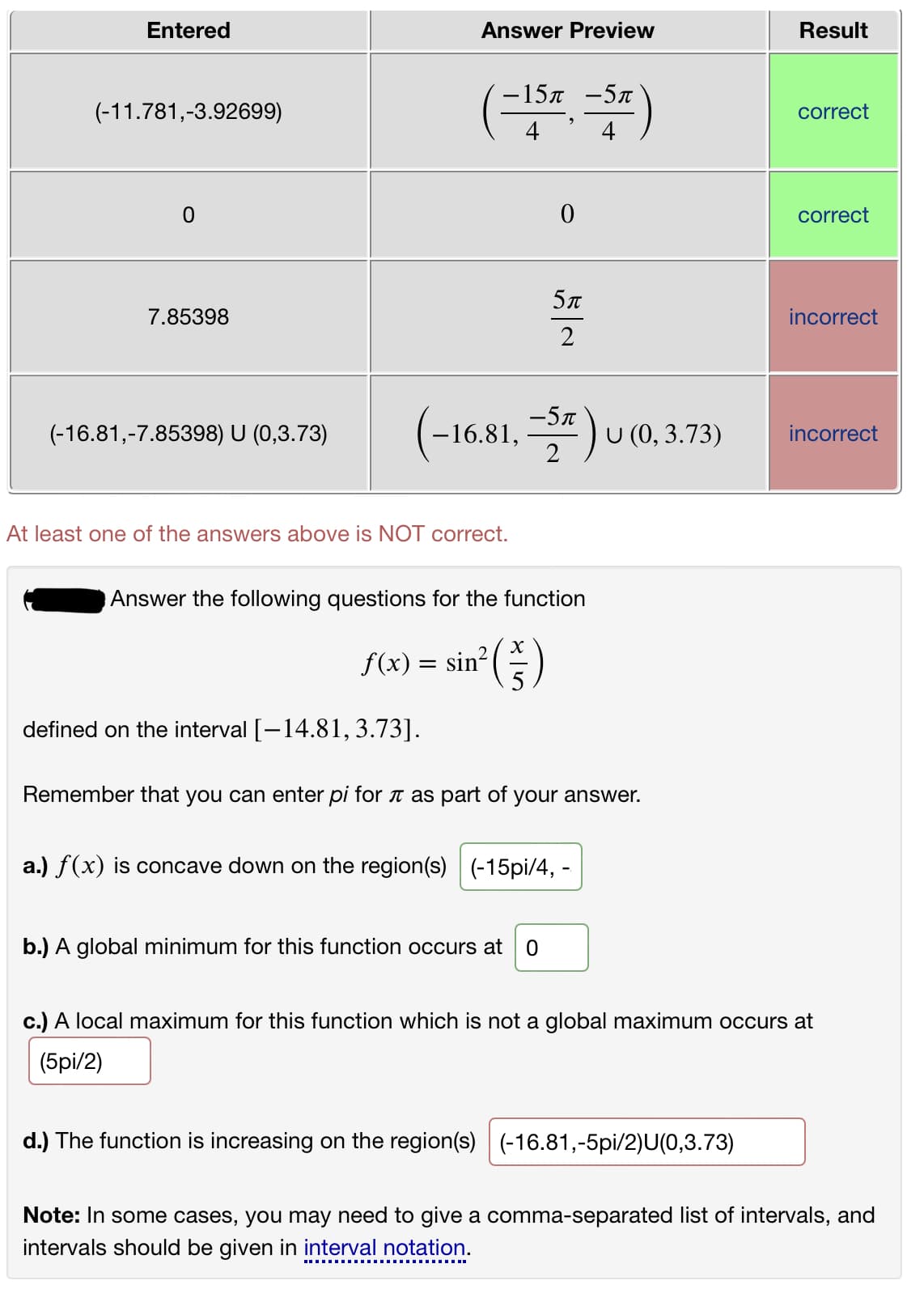 Entered
Answer Preview
Result
-15л —5л
(-11.781,-3.92699)
correct
4
correct
5л
7.85398
incorrect
2
( *) u
-5n
-16.81,
U (0, 3.73)
(-16.81,-7.85398) U (0,3.73)
incorrect
At least one of the answers above is NOT correct.
Answer the following questions for the function
X
f(x) = sin?
defined on the interval [-14.81,3.73].
Remember that you can enter pi for t as part of your answer.
a.) f(x) is concave down on the region(s) (-15pi/4, -
b.) A global minimum for this function occurs at
c.) A local maximum for this function which is not a global maximum occurs at
(5pi/2)
d.) The function is increasing on the region(s)
(-16.81,-5pi/2)U(0,3.73)
Note: In some cases, you may need to give a comma-separated list of intervals, and
intervals should be given in interval notation.
