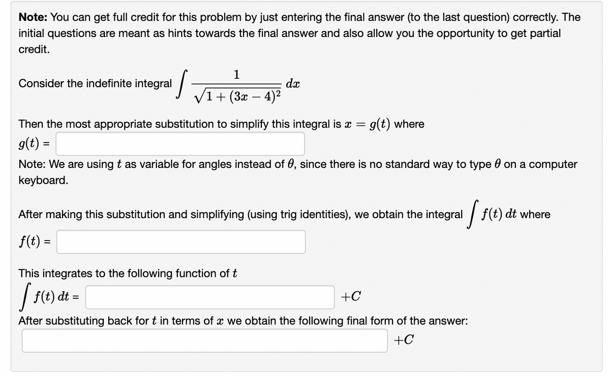 Note: You can get full credit for this problem by just entering the final answer (to the last question) correctly. The
initial questions are meant as hints towards the final answer and also allow you the opportunity to get partial
credit.
Consider the indefinite integral
dx
V1+ (3x – 4)²
Then the most appropriate substitution to simplify this integral is x = g(t) where
g(t) =
%3D
Note: We are using t as variable for angles instead of 0, since there is no standard way to type 0 on a computer
keyboard.
After making this substitution and simplifying (using trig identities), we obtain the integral / f(t) dt where
f(t) =
This integrates to the following function of t
f(t) dt =
+C
After substituting back for t in terms of x we obtain the following final form of the answer:
+C
