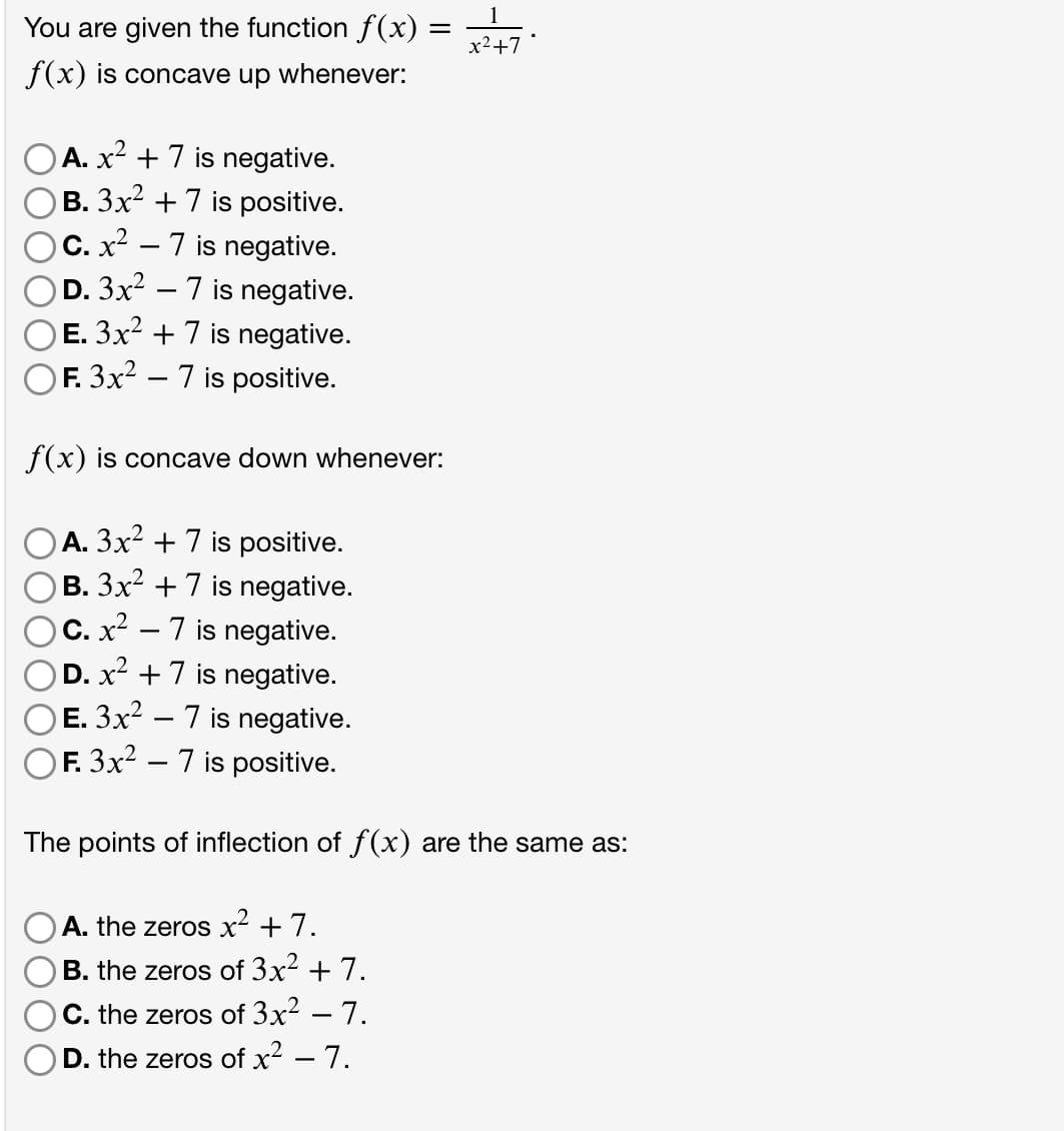 1
You are given the function f(x) =
x2+7
f(x) is concave up whenever:
OA. x² + 7 is negative.
B. 3x2 + 7 is positive.
)C. x² – 7 is negative.
D. 3x2 – 7 is negative.
E. 3x2 + 7 is negative.
OF. 3x? – 7 is positive.
-
f(x) is concave down whenever:
A. 3x2 + 7 is positive.
B. 3x2 + 7 is negative.
C. x² – 7 is negative.
)D. x² +7 is negative.
E. 3x? – 7 is negative.
F. 3x² – 7 is positive.
-
-
The points of inflection of f(x) are the same as:
A. the zeros x² + 7.
B. the zeros of 3x2 + 7.
C. the zeros of 3x² – 7.
D. the zeros of x2 – 7.
