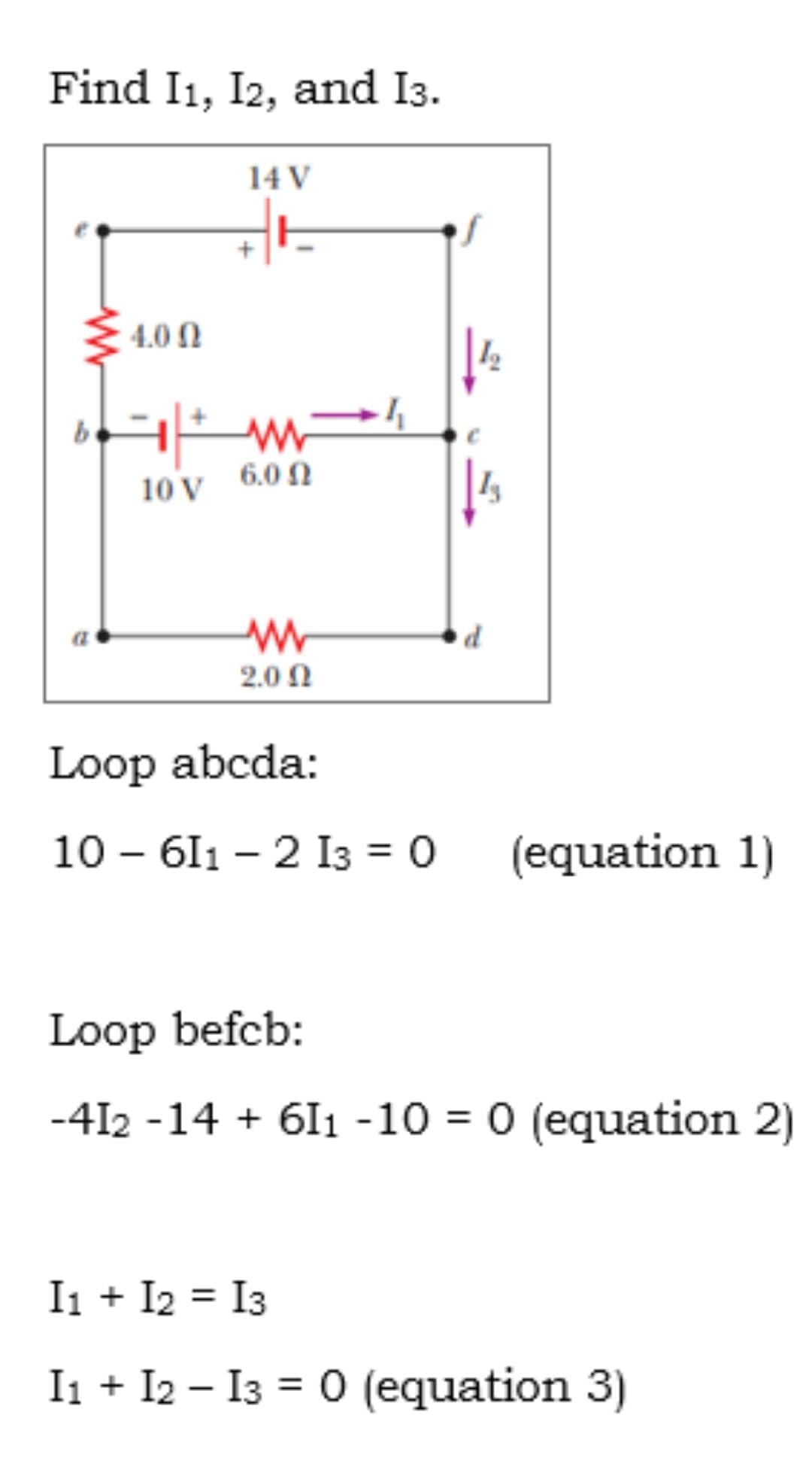 Find I1, I2, and I3.
14 V
4.0 N
be
6.0 N
10 V
2.0 Ω
Loop abcda:
10 – 611 – 2 I3 = 0
(equation 1)
Loop befcb:
-412 -14 + 61 -10 = 0 (equation 2)
Ii + I2 = I3
%3D
I1 + I2 – I3 = 0 (equation 3)
