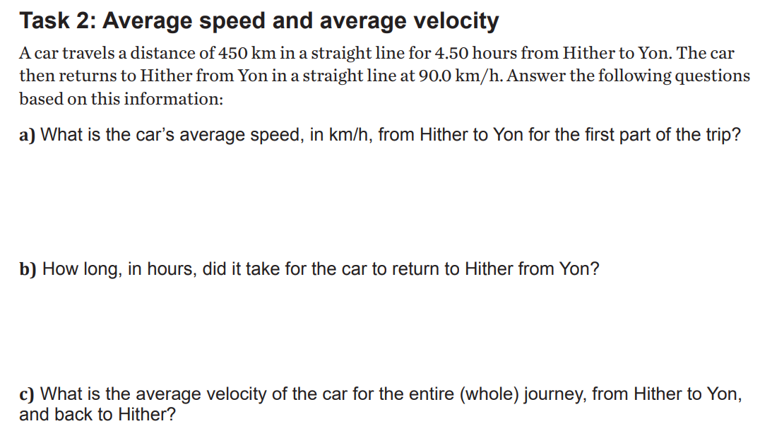 Task 2: Average speed and average velocity
A car travels a distance of 450 km in a straight line for 4.50 hours from Hither to Yon. The car
then returns to Hither from Yon in a straight line at 90.0 km/h. Answer the following questions
based on this information:
a) What is the car's average speed, in km/h, from Hither to Yon for the first part of the trip?
b) How long, in hours, did it take for the car to return to Hither from Yon?
c) What is the average velocity of the car for the entire (whole) journey, from Hither to Yon,
and back to Hither?