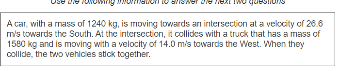 next iv
questions
A car, with a mass of 1240 kg, is moving towards an intersection at a velocity of 26.6
m/s towards the South. At the intersection, it collides with a truck that has a mass of
1580 kg and is moving with a velocity of 14.0 m/s towards the West. When they
collide, the two vehicles stick together.
