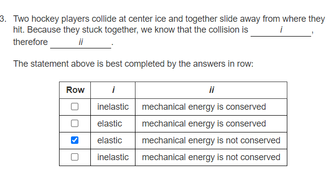 3. Two hockey players collide at center ice and together slide away from where they
hit. Because they stuck together, we know that the collision is
i
therefore
ii
The statement above is best completed by the answers in row:
Row
i
ii
inelastic
mechanical energy is conserved
elastic
mechanical energy is conserved
elastic
mechanical energy is not conserved
inelastic
mechanical energy is not conserved
