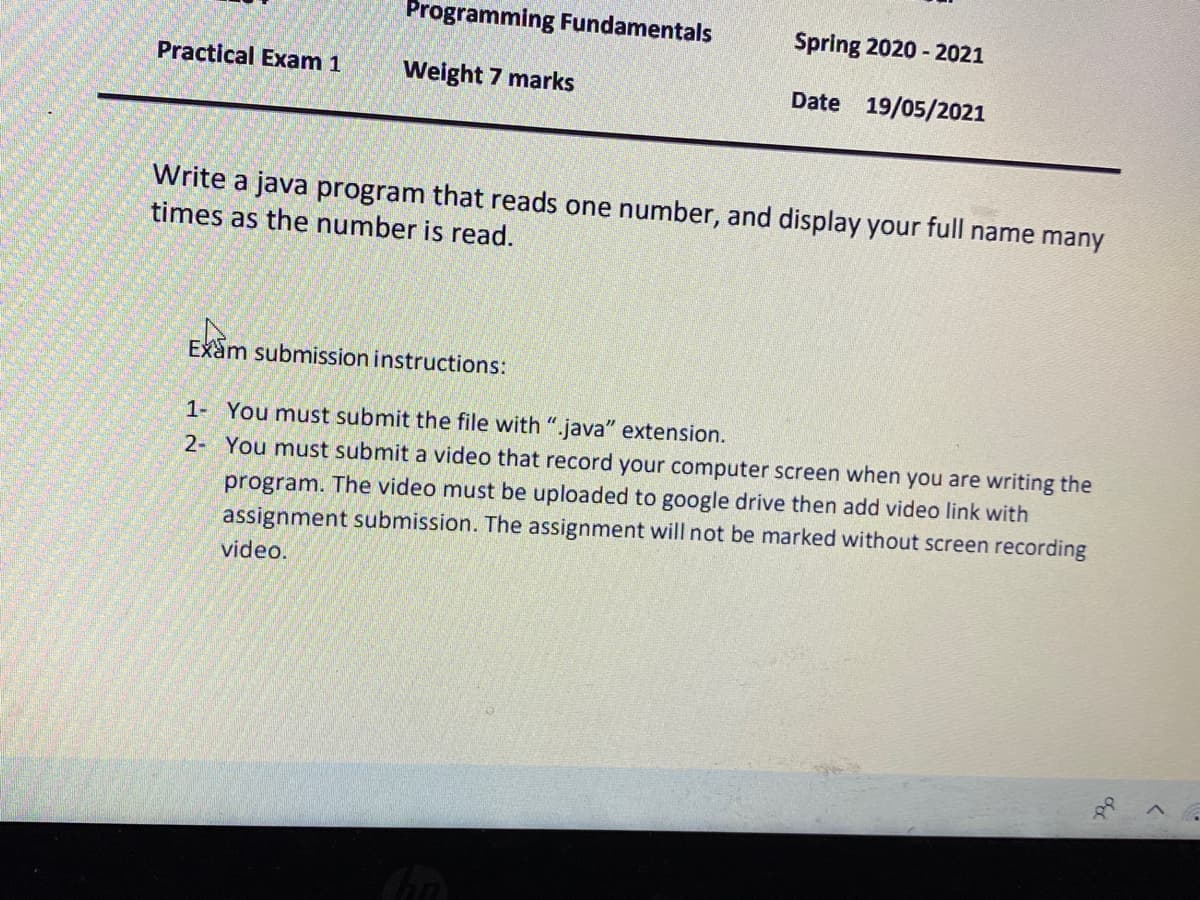 Programming Fundamentals
Spring 2020 - 2021
Practical Exam 1
Weight 7 marks
Date 19/05/2021
Write a java program that reads one number, and display your full name many
times as the number is read.
Exam submission instructions:
1- You must submit the file with ".java" extension.
2- You must submit a video that record your computer screen when you are writing the
program. The video must be uploaded to google drive then add video link with
assignment submission. The assignment will not be marked without screen recording
video.
of
